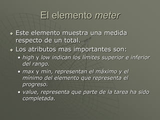 El elemento meter
 Este elemento muestra una medida
respecto de un total.
 Los atributos mas importantes son:
• high y low indican los límites superior e inferior
del rango.
• max y min, representan el máximo y el
mínimo del elemento que representa el
progreso.
• value, representa que parte de la tarea ha sido
completada.
 