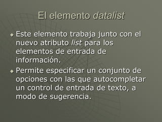 El elemento datalist
 Este elemento trabaja junto con el
nuevo atributo list para los
elementos de entrada de
información.
 Permite especificar un conjunto de
opciones con las que autocompletar
un control de entrada de texto, a
modo de sugerencia.
 
