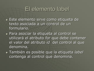 El elemento label
 Este elemento sirve como etiqueta de
texto asociada a un control de un
formulario.
 Para asociar la etiqueta al control se
utilizará el atributo for que debe contener
el valor del atributo id del control al que
denomina.
 También es posible que la etiqueta label
contenga al control que denomina.
 