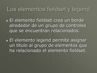 Los elementos fieldset y legend
 El elemento fieldset crea un borde
alrededor de un grupo de controles
que se encuentran relacionados.
 El elemento legend permite asignar
un título al grupo de elementos que
ha relacionado el elemento fieldset.
 