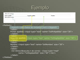 Ejemplo
<fieldset>
<legend><em>Datos de contacto</em></legend>
<label>
Primer apellido <input type="text" name="txtPriApellido" size="30">
</label>
<label>
Segundo apellido <input type="text" name="txtSegApellido" size="30">
</label>
<label>
Nombre <input type="text" name="txtNombre" size="30">
</label>
<label>
<br>Direcci&oacute;n de correo: <input type="mail"
name="txtSegApellido" size="30"><br/>
</label>
</fieldset>
 