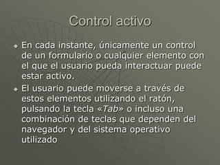 Control activo
 En cada instante, únicamente un control
de un formulario o cualquier elemento con
el que el usuario pueda interactuar puede
estar activo.
 El usuario puede moverse a través de
estos elementos utilizando el ratón,
pulsando la tecla «Tab» o incluso una
combinación de teclas que dependen del
navegador y del sistema operativo
utilizado
 