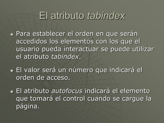 El atributo tabindex
 Para establecer el orden en que serán
accedidos los elementos con los que el
usuario pueda interactuar se puede utilizar
el atributo tabindex.
 El valor será un número que indicará el
orden de acceso.
 El atributo autofocus indicará el elemento
que tomará el control cuando se cargue la
página.
 