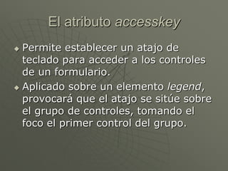 El atributo accesskey
 Permite establecer un atajo de
teclado para acceder a los controles
de un formulario.
 Aplicado sobre un elemento legend,
provocará que el atajo se sitúe sobre
el grupo de controles, tomando el
foco el primer control del grupo.
 