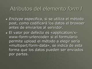 Atributos del elemento form I
 Enctype especifica, si se utiliza el método
post, como codificará los datos el browser
antes de enviarlos al servidor.
 El valor por defecto es «application/x-
www-form-urlencode» si el formulario
permite upload el método a elegir sería
«multipart/form-data», se indica de esta
forma que los datos pueden ser enviados
por partes.
 