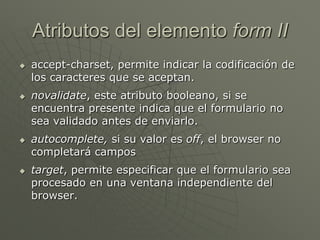 Atributos del elemento form II
 accept-charset, permite indicar la codificación de
los caracteres que se aceptan.
 novalidate, este atributo booleano, si se
encuentra presente indica que el formulario no
sea validado antes de enviarlo.
 autocomplete, si su valor es off, el browser no
completará campos
 target, permite especificar que el formulario sea
procesado en una ventana independiente del
browser.
 