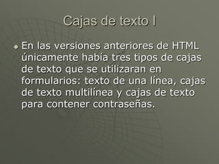 Cajas de texto I
 En las versiones anteriores de HTML
únicamente había tres tipos de cajas
de texto que se utilizaran en
formularios: texto de una línea, cajas
de texto multilínea y cajas de texto
para contener contraseñas.
 