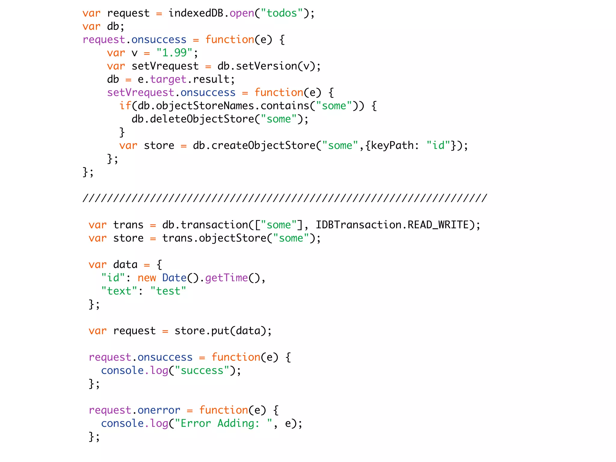var request = indexedDB.open("todos");
var db;
request.onsuccess = function(e) {
    var v = "1.99";
    var setVrequest = db.setVersion(v);
    db = e.target.result;
    setVrequest.onsuccess = function(e) {
       if(db.objectStoreNames.contains("some")) {
         db.deleteObjectStore("some");
       }
       var store = db.createObjectStore("some",{keyPath: "id"});
    };
};

//////////////////////////////////////////////////////////////////

 var trans = db.transaction(["some"], IDBTransaction.READ_WRITE);
 var store = trans.objectStore("some");

 var data = {
    "id": new Date().getTime(),
    "text": "test"
 };

 var request = store.put(data);

 request.onsuccess = function(e) {
    console.log("success");
 };

 request.onerror = function(e) {
    console.log("Error Adding: ", e);
 };
 
