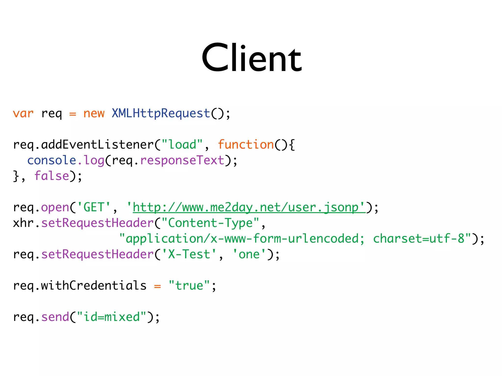 Client
var req = new XMLHttpRequest();

req.addEventListener("load", function(){
  console.log(req.responseText);
}, false);

req.open('GET', 'http://www.me2day.net/user.jsonp');
xhr.setRequestHeader("Content-Type",
               "application/x-www-form-urlencoded; charset=utf-8");
req.setRequestHeader('X-Test', 'one');

req.withCredentials = "true";

req.send("id=mixed");
 