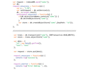 var request = indexedDB.open("todos");
var db;
request.onsuccess = function(e) {
    var v = "1.99";
    var setVrequest = db.setVersion(v);
    db = e.target.result;
    setVrequest.onsuccess = function(e) {
       if(db.objectStoreNames.contains("some")) {
         db.deleteObjectStore("some");
       }
       var store = db.createObjectStore("some",{keyPath: "id"});
    };
};

//////////////////////////////////////////////////////////////////

 var trans = db.transaction(["some"], IDBTransaction.READ_WRITE);
 var store = trans.objectStore("some");

 var data = {
    "id": new Date().getTime(),
    "text": "test"
 };

 var request = store.put(data);

 request.onsuccess = function(e) {
    console.log("success");
 };

 request.onerror = function(e) {
    console.log("Error Adding: ", e);
 };
 