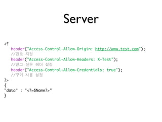 Server
<?
     header("Access-Control-Allow-Origin: http://www.test.com");
     //경로 지정
     header("Access-Control-Allow-Headers: X-Test");
     //받고 싶은 헤더 설정
     header("Access-Control-Allow-Credentials: true");
     //쿠키 사용 설정
?>
{
"data" : "<?=$Name?>"
}
 