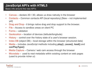 66 | CONFIDENTIAL
• Canvas – declare 2D / 3D, allows us draw natively in the browser
• Contacts – Common contacts API (local repository) [New – not implemented
yet]
• Drag and Drop - it brings native drag and drop support to the browser.
• File – Access to sandbox areas on client PC
• Forms – validation
• Geolocation – location of devices (latitude/longitude)
• History - control over the history state of a user's browser session.
• Index DB (object DB) – local storage within the browser (structured data)
• Media – includes JavaScript methods including play(), pause(), load() and
canPlayType()
• Media Capture – Camera / web cam access through the browser
• Microdata – used to nest metadata within existing content on web pages
(used to provide richer ui)
JavaScript API’s with HTML5
Basic info around the new API’s
 