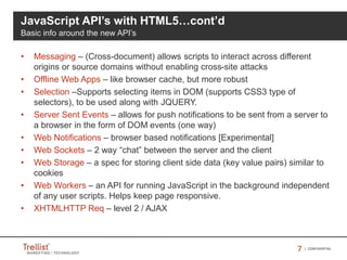 77 | CONFIDENTIAL
• Messaging – (Cross-document) allows scripts to interact across different
origins or source domains without enabling cross-site attacks
• Offline Web Apps – like browser cache, but more robust
• Selection –Supports selecting items in DOM (supports CSS3 type of
selectors), to be used along with JQUERY.
• Server Sent Events – allows for push notifications to be sent from a server to
a browser in the form of DOM events (one way)
• Web Notifications – browser based notifications [Experimental]
• Web Sockets – 2 way “chat” between the server and the client
• Web Storage – a spec for storing client side data (key value pairs) similar to
cookies
• Web Workers – an API for running JavaScript in the background independent
of any user scripts. Helps keep page responsive.
• XHTMLHTTP Req – level 2 / AJAX
JavaScript API’s with HTML5…cont’d
Basic info around the new API’s
 