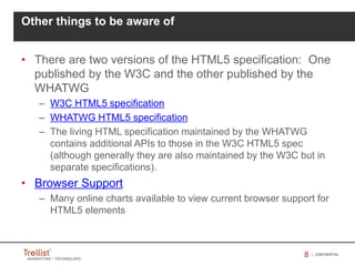 88 | CONFIDENTIAL
Other things to be aware of
• There are two versions of the HTML5 specification: One
published by the W3C and the other published by the
WHATWG
– W3C HTML5 specification
– WHATWG HTML5 specification
– The living HTML specification maintained by the WHATWG
contains additional APIs to those in the W3C HTML5 spec
(although generally they are also maintained by the W3C but in
separate specifications).
• Browser Support
– Many online charts available to view current browser support for
HTML5 elements
 
