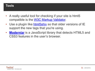 99 | CONFIDENTIAL
• A really useful tool for checking if your site is html5
compatible is the W3C Markup Validator.
• Use a plugin like html5shiv so that older versions of IE
support the new tags that you're using.
• Modernizr is a JavaScript library that detects HTML5 and
CSS3 features in the user’s browser.
Tools
 