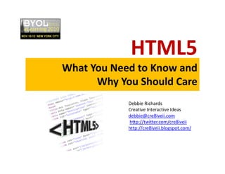 HTML5
What You Need to Know and 
Why You Should Care
Debbie Richards
Creative Interactive Ideas
debbie@cre8iveii.com
http://twitter.com/cre8iveii
http://cre8iveii.blogspot.com/
 