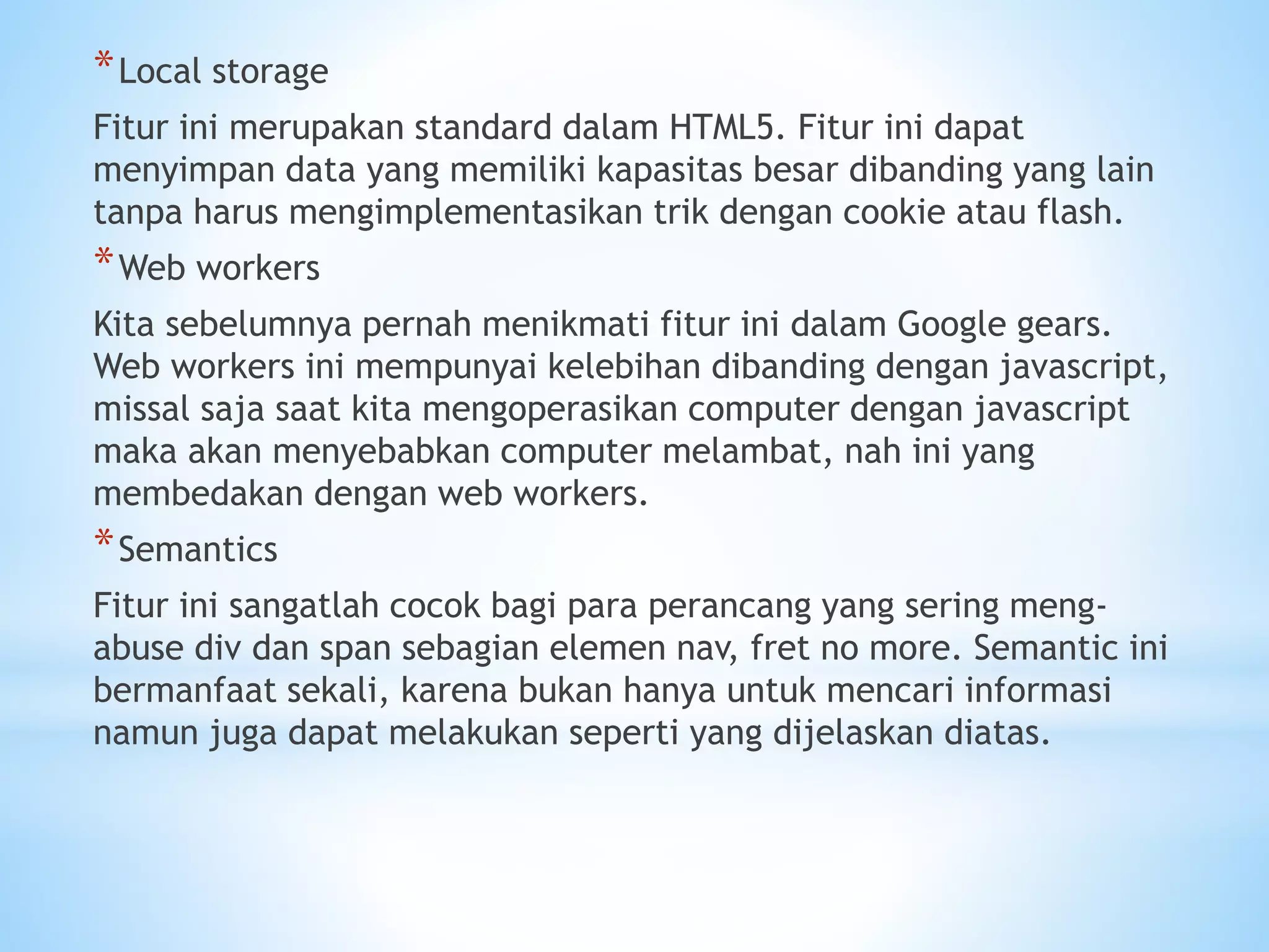 *Local storage 
Fitur ini merupakan standard dalam HTML5. Fitur ini dapat 
menyimpan data yang memiliki kapasitas besar dibanding yang lain 
tanpa harus mengimplementasikan trik dengan cookie atau flash. 
*Web workers 
Kita sebelumnya pernah menikmati fitur ini dalam Google gears. 
Web workers ini mempunyai kelebihan dibanding dengan javascript, 
missal saja saat kita mengoperasikan computer dengan javascript 
maka akan menyebabkan computer melambat, nah ini yang 
membedakan dengan web workers. 
*Semantics 
Fitur ini sangatlah cocok bagi para perancang yang sering meng-abuse 
div dan span sebagian elemen nav, fret no more. Semantic ini 
bermanfaat sekali, karena bukan hanya untuk mencari informasi 
namun juga dapat melakukan seperti yang dijelaskan diatas. 
 