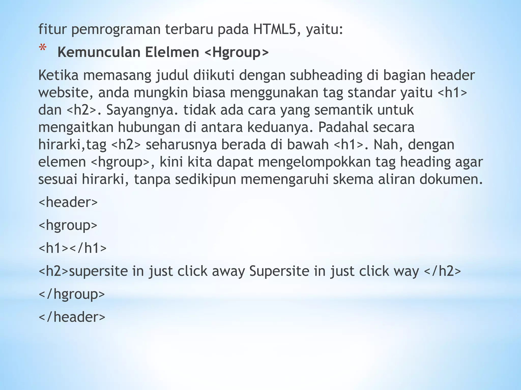 fitur pemrograman terbaru pada HTML5, yaitu: 
* Kemunculan Elelmen <Hgroup> 
Ketika memasang judul diikuti dengan subheading di bagian header 
website, anda mungkin biasa menggunakan tag standar yaitu <h1> 
dan <h2>. Sayangnya. tidak ada cara yang semantik untuk 
mengaitkan hubungan di antara keduanya. Padahal secara 
hirarki,tag <h2> seharusnya berada di bawah <h1>. Nah, dengan 
elemen <hgroup>, kini kita dapat mengelompokkan tag heading agar 
sesuai hirarki, tanpa sedikipun memengaruhi skema aliran dokumen. 
<header> 
<hgroup> 
<h1></h1> 
<h2>supersite in just click away Supersite in just click way </h2> 
</hgroup> 
</header> 
 