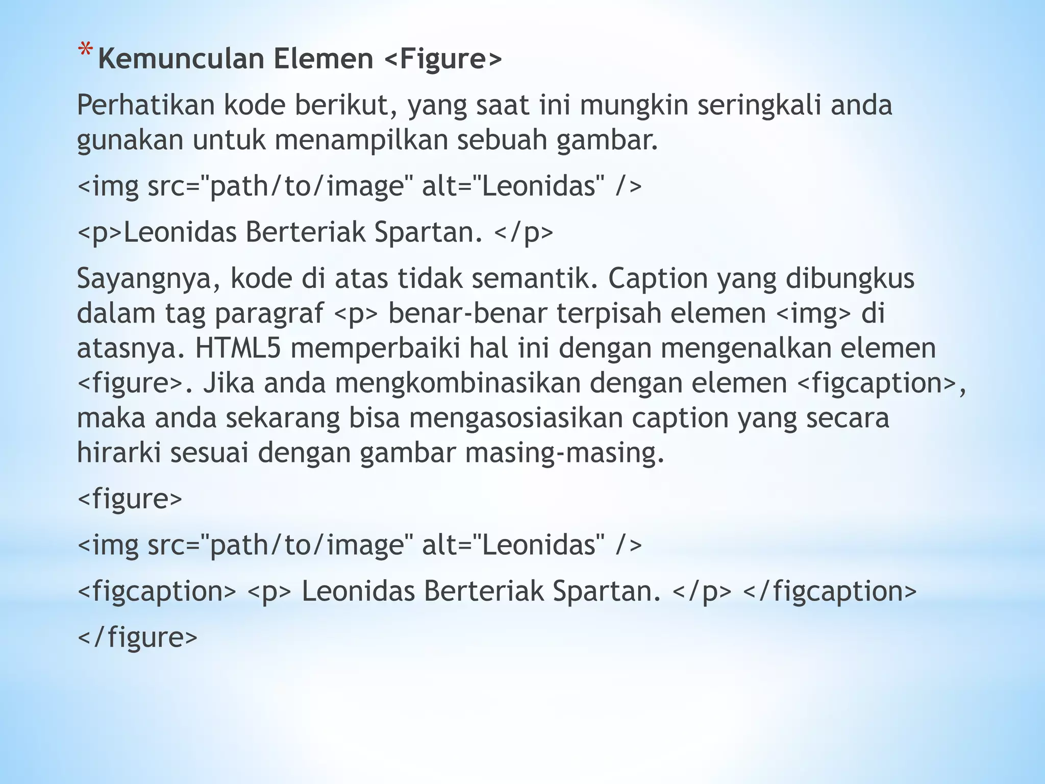*Kemunculan Elemen <Figure> 
Perhatikan kode berikut, yang saat ini mungkin seringkali anda 
gunakan untuk menampilkan sebuah gambar. 
<img src="path/to/image" alt="Leonidas" /> 
<p>Leonidas Berteriak Spartan. </p> 
Sayangnya, kode di atas tidak semantik. Caption yang dibungkus 
dalam tag paragraf <p> benar-benar terpisah elemen <img> di 
atasnya. HTML5 memperbaiki hal ini dengan mengenalkan elemen 
<figure>. Jika anda mengkombinasikan dengan elemen <figcaption>, 
maka anda sekarang bisa mengasosiasikan caption yang secara 
hirarki sesuai dengan gambar masing-masing. 
<figure> 
<img src="path/to/image" alt="Leonidas" /> 
<figcaption> <p> Leonidas Berteriak Spartan. </p> </figcaption> 
</figure> 
 