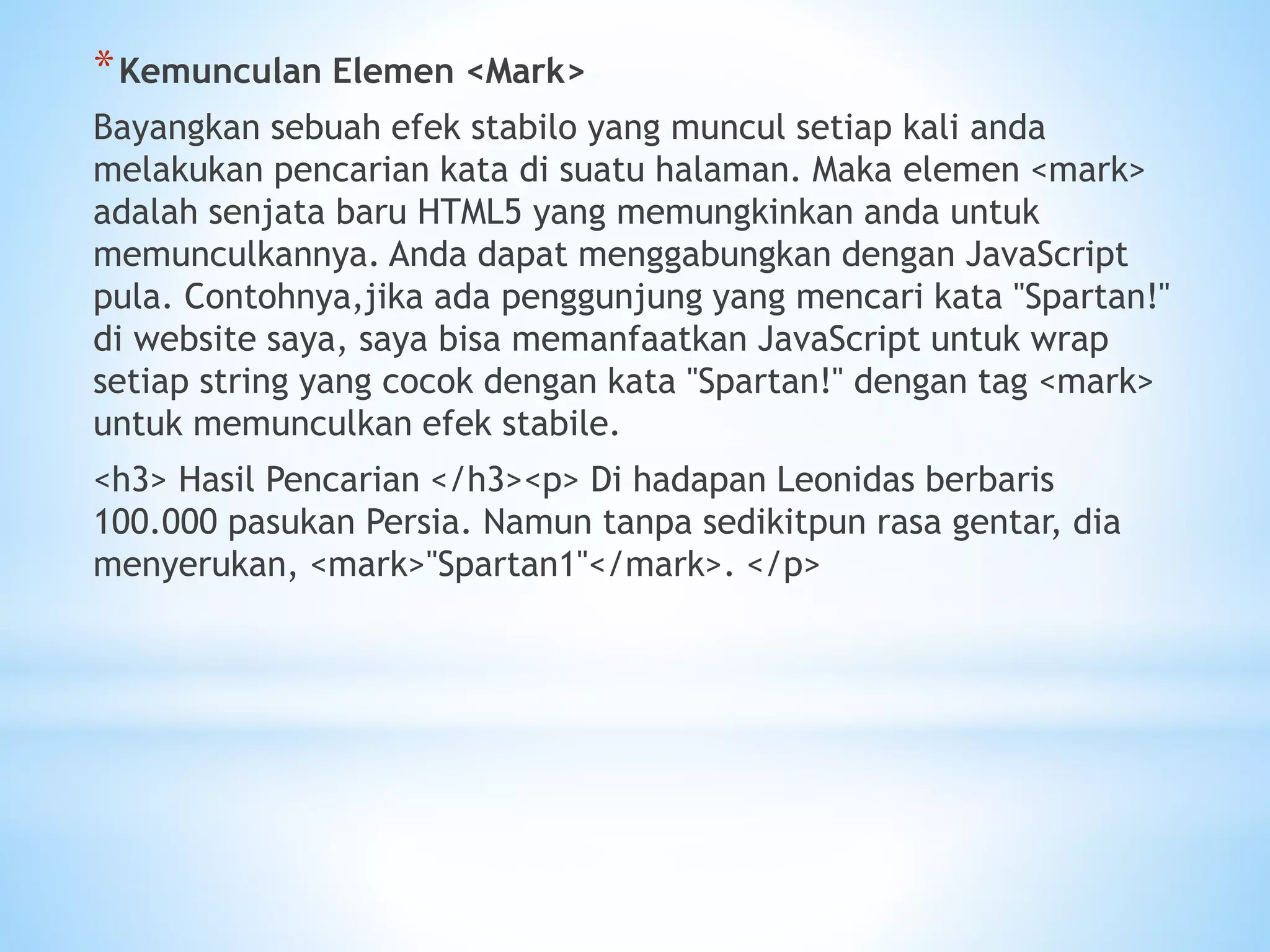 *Kemunculan Elemen <Mark> 
Bayangkan sebuah efek stabilo yang muncul setiap kali anda 
melakukan pencarian kata di suatu halaman. Maka elemen <mark> 
adalah senjata baru HTML5 yang memungkinkan anda untuk 
memunculkannya. Anda dapat menggabungkan dengan JavaScript 
pula. Contohnya,jika ada penggunjung yang mencari kata "Spartan!" 
di website saya, saya bisa memanfaatkan JavaScript untuk wrap 
setiap string yang cocok dengan kata "Spartan!" dengan tag <mark> 
untuk memunculkan efek stabile. 
<h3> Hasil Pencarian </h3><p> Di hadapan Leonidas berbaris 
100.000 pasukan Persia. Namun tanpa sedikitpun rasa gentar, dia 
menyerukan, <mark>"Spartan1"</mark>. </p> 
 