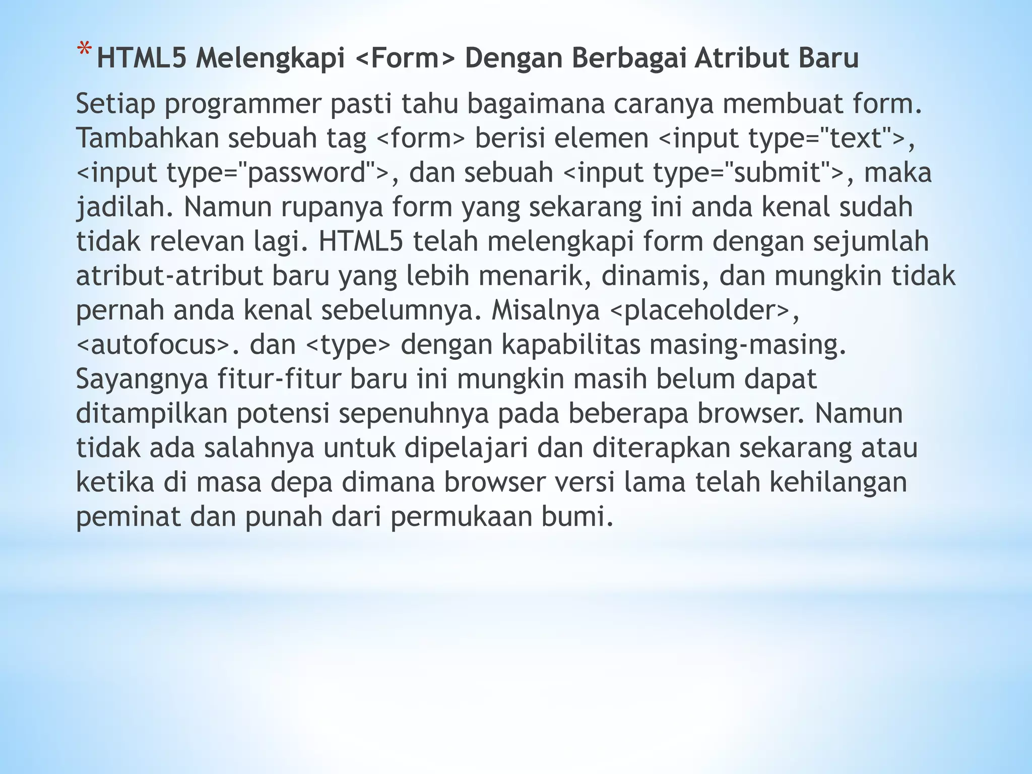 *HTML5 Melengkapi <Form> Dengan Berbagai Atribut Baru 
Setiap programmer pasti tahu bagaimana caranya membuat form. 
Tambahkan sebuah tag <form> berisi elemen <input type="text">, 
<input type="password">, dan sebuah <input type="submit">, maka 
jadilah. Namun rupanya form yang sekarang ini anda kenal sudah 
tidak relevan lagi. HTML5 telah melengkapi form dengan sejumlah 
atribut-atribut baru yang lebih menarik, dinamis, dan mungkin tidak 
pernah anda kenal sebelumnya. Misalnya <placeholder>, 
<autofocus>. dan <type> dengan kapabilitas masing-masing. 
Sayangnya fitur-fitur baru ini mungkin masih belum dapat 
ditampilkan potensi sepenuhnya pada beberapa browser. Namun 
tidak ada salahnya untuk dipelajari dan diterapkan sekarang atau 
ketika di masa depa dimana browser versi lama telah kehilangan 
peminat dan punah dari permukaan bumi. 
 