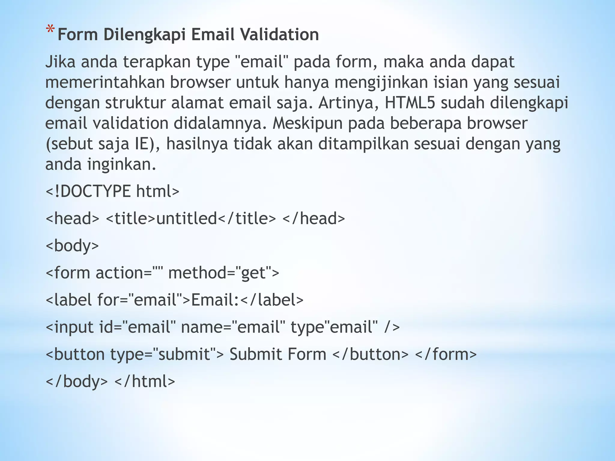 *Form Dilengkapi Email Validation 
Jika anda terapkan type "email" pada form, maka anda dapat 
memerintahkan browser untuk hanya mengijinkan isian yang sesuai 
dengan struktur alamat email saja. Artinya, HTML5 sudah dilengkapi 
email validation didalamnya. Meskipun pada beberapa browser 
(sebut saja IE), hasilnya tidak akan ditampilkan sesuai dengan yang 
anda inginkan. 
<!DOCTYPE html> 
<head> <title>untitled</title> </head> 
<body> 
<form action="" method="get"> 
<label for="email">Email:</label> 
<input id="email" name="email" type"email" /> 
<button type="submit"> Submit Form </button> </form> 
</body> </html> 
 