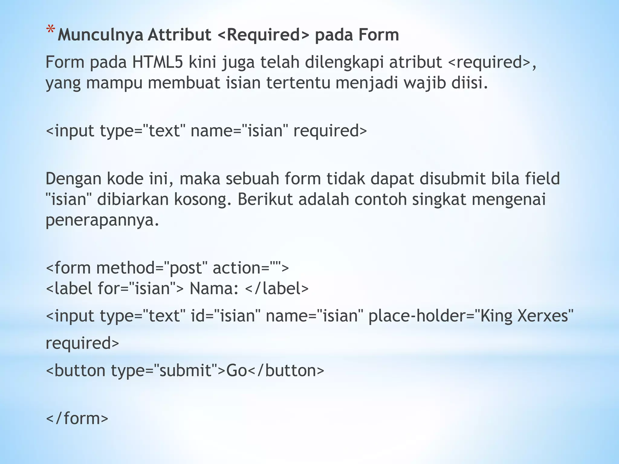 *Munculnya Attribut <Required> pada Form 
Form pada HTML5 kini juga telah dilengkapi atribut <required>, 
yang mampu membuat isian tertentu menjadi wajib diisi. 
<input type="text" name="isian" required> 
Dengan kode ini, maka sebuah form tidak dapat disubmit bila field 
"isian" dibiarkan kosong. Berikut adalah contoh singkat mengenai 
penerapannya. 
<form method="post" action=""> 
<label for="isian"> Nama: </label> 
<input type="text" id="isian" name="isian" place-holder="King Xerxes" 
required> 
<button type="submit">Go</button> 
</form> 
 