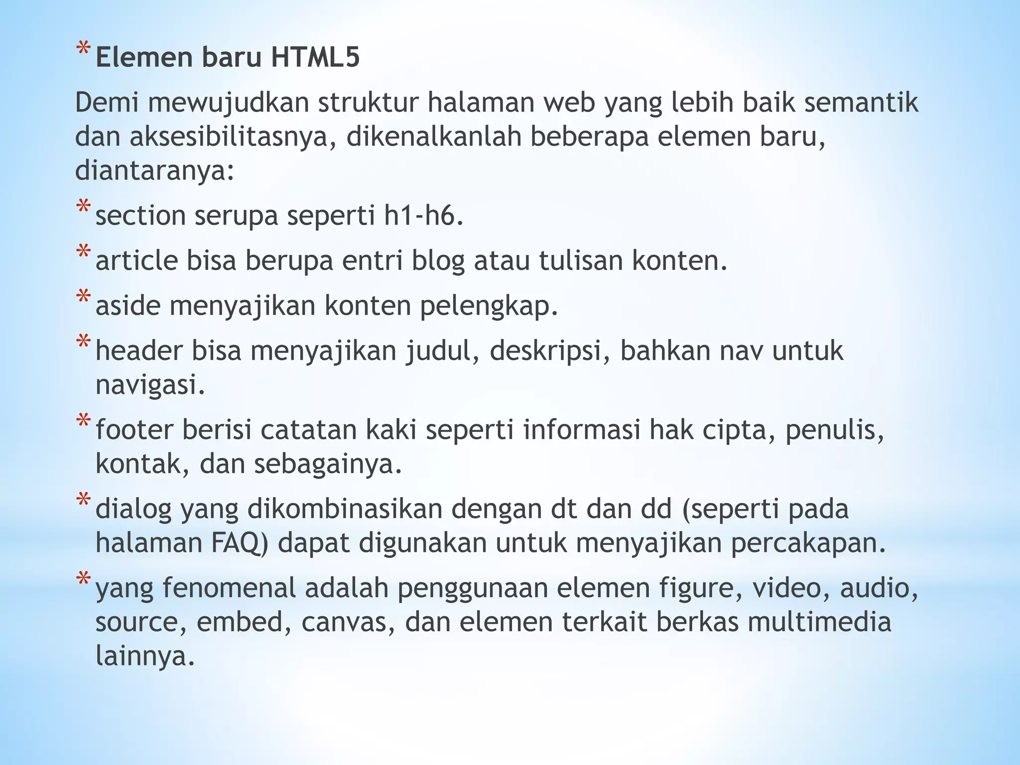*Elemen baru HTML5 
Demi mewujudkan struktur halaman web yang lebih baik semantik 
dan aksesibilitasnya, dikenalkanlah beberapa elemen baru, 
diantaranya: 
*section serupa seperti h1-h6. 
*article bisa berupa entri blog atau tulisan konten. 
*aside menyajikan konten pelengkap. 
*header bisa menyajikan judul, deskripsi, bahkan nav untuk 
navigasi. 
*footer berisi catatan kaki seperti informasi hak cipta, penulis, 
kontak, dan sebagainya. 
*dialog yang dikombinasikan dengan dt dan dd (seperti pada 
halaman FAQ) dapat digunakan untuk menyajikan percakapan. 
*yang fenomenal adalah penggunaan elemen figure, video, audio, 
source, embed, canvas, dan elemen terkait berkas multimedia 
lainnya. 
 