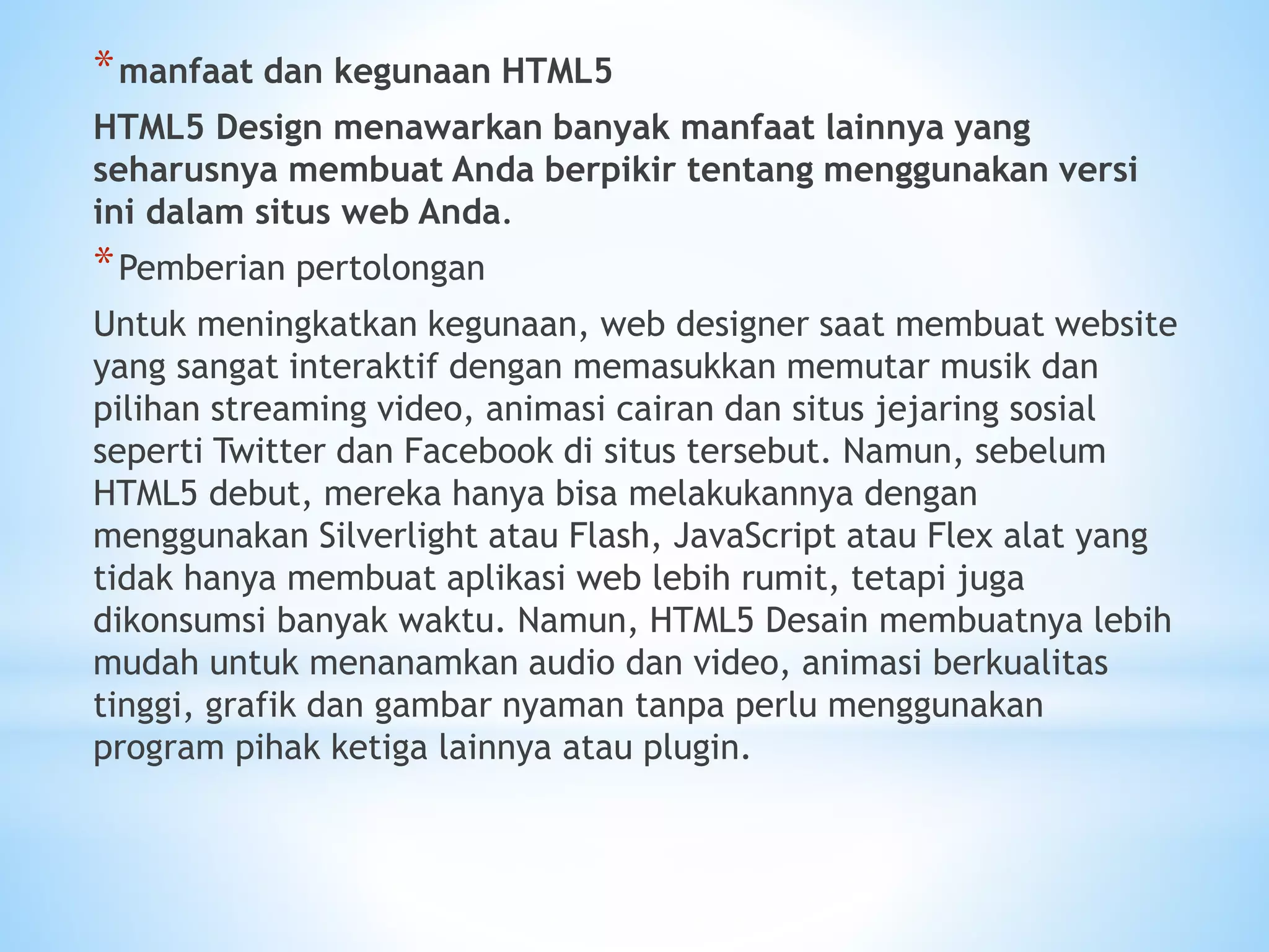*manfaat dan kegunaan HTML5 
HTML5 Design menawarkan banyak manfaat lainnya yang 
seharusnya membuat Anda berpikir tentang menggunakan versi 
ini dalam situs web Anda. 
*Pemberian pertolongan 
Untuk meningkatkan kegunaan, web designer saat membuat website 
yang sangat interaktif dengan memasukkan memutar musik dan 
pilihan streaming video, animasi cairan dan situs jejaring sosial 
seperti Twitter dan Facebook di situs tersebut. Namun, sebelum 
HTML5 debut, mereka hanya bisa melakukannya dengan 
menggunakan Silverlight atau Flash, JavaScript atau Flex alat yang 
tidak hanya membuat aplikasi web lebih rumit, tetapi juga 
dikonsumsi banyak waktu. Namun, HTML5 Desain membuatnya lebih 
mudah untuk menanamkan audio dan video, animasi berkualitas 
tinggi, grafik dan gambar nyaman tanpa perlu menggunakan 
program pihak ketiga lainnya atau plugin. 
 