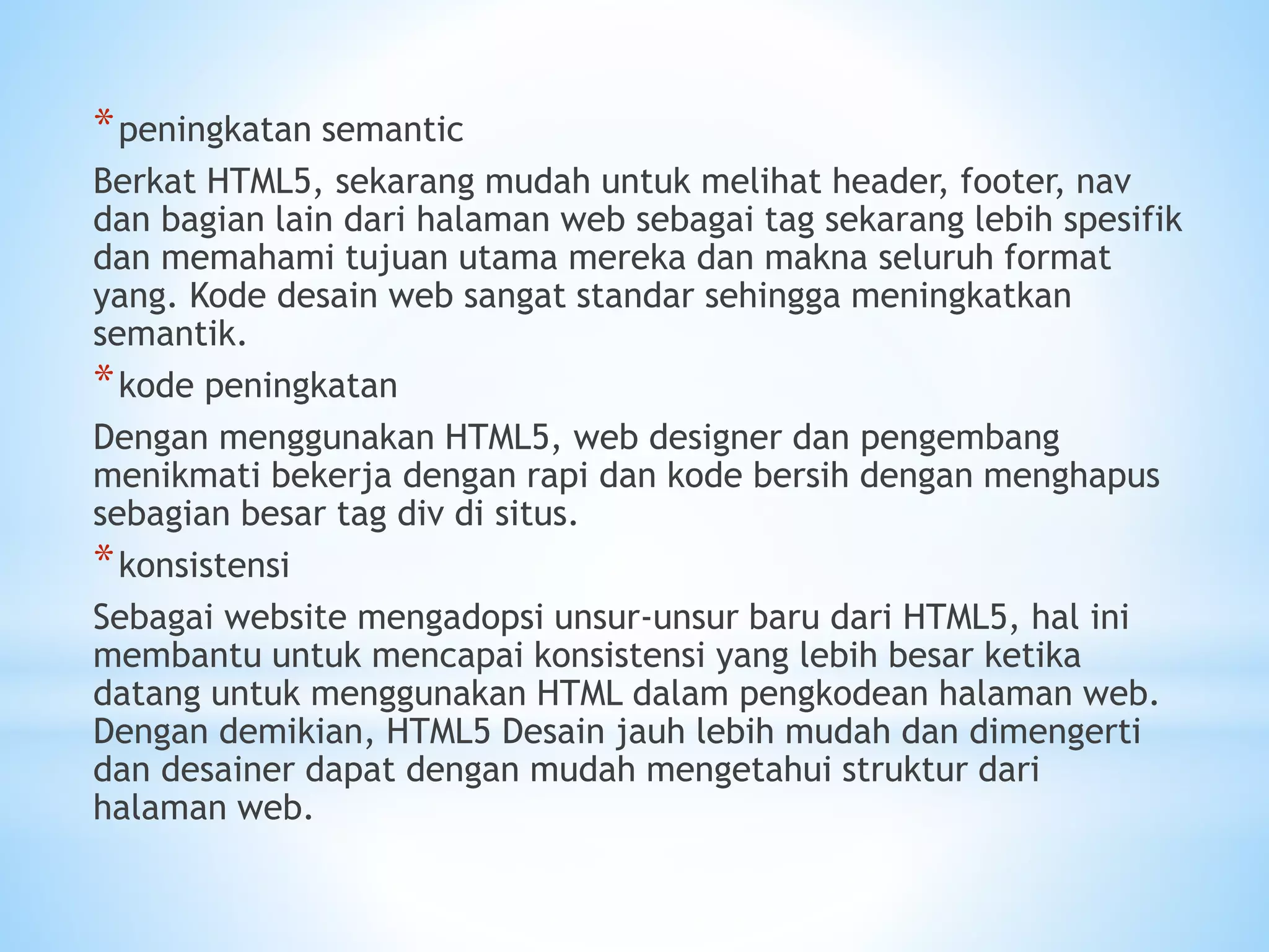 *peningkatan semantic 
Berkat HTML5, sekarang mudah untuk melihat header, footer, nav 
dan bagian lain dari halaman web sebagai tag sekarang lebih spesifik 
dan memahami tujuan utama mereka dan makna seluruh format 
yang. Kode desain web sangat standar sehingga meningkatkan 
semantik. 
*kode peningkatan 
Dengan menggunakan HTML5, web designer dan pengembang 
menikmati bekerja dengan rapi dan kode bersih dengan menghapus 
sebagian besar tag div di situs. 
*konsistensi 
Sebagai website mengadopsi unsur-unsur baru dari HTML5, hal ini 
membantu untuk mencapai konsistensi yang lebih besar ketika 
datang untuk menggunakan HTML dalam pengkodean halaman web. 
Dengan demikian, HTML5 Desain jauh lebih mudah dan dimengerti 
dan desainer dapat dengan mudah mengetahui struktur dari 
halaman web. 
 