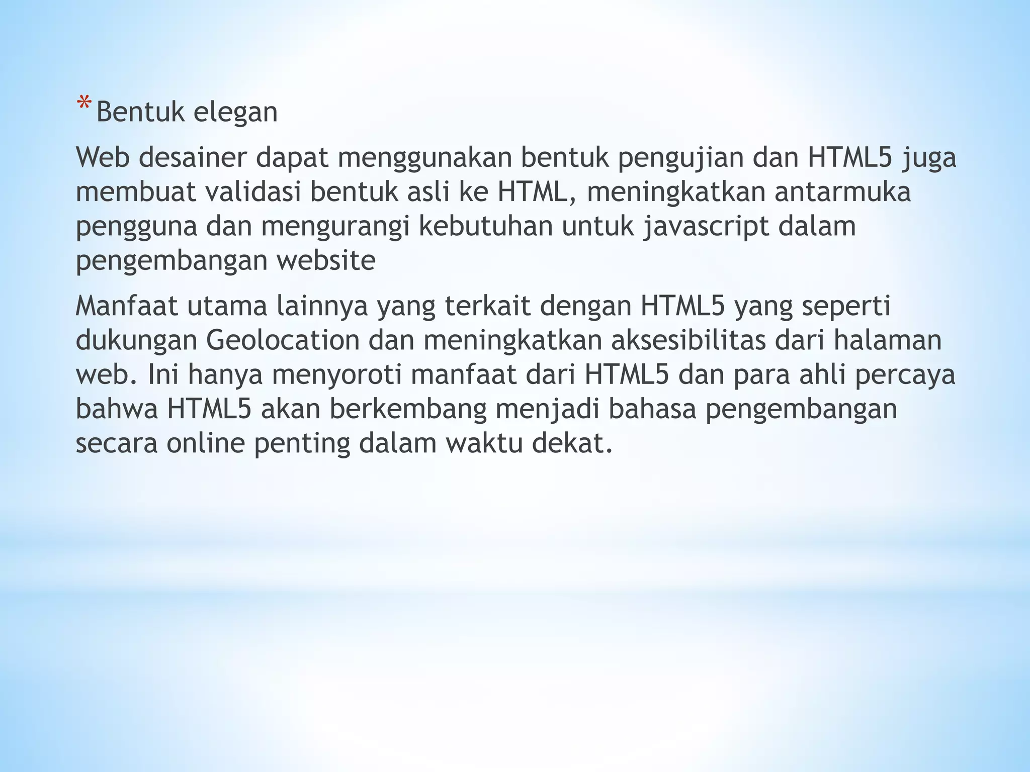 *Bentuk elegan 
Web desainer dapat menggunakan bentuk pengujian dan HTML5 juga 
membuat validasi bentuk asli ke HTML, meningkatkan antarmuka 
pengguna dan mengurangi kebutuhan untuk javascript dalam 
pengembangan website 
Manfaat utama lainnya yang terkait dengan HTML5 yang seperti 
dukungan Geolocation dan meningkatkan aksesibilitas dari halaman 
web. Ini hanya menyoroti manfaat dari HTML5 dan para ahli percaya 
bahwa HTML5 akan berkembang menjadi bahasa pengembangan 
secara online penting dalam waktu dekat. 
 
