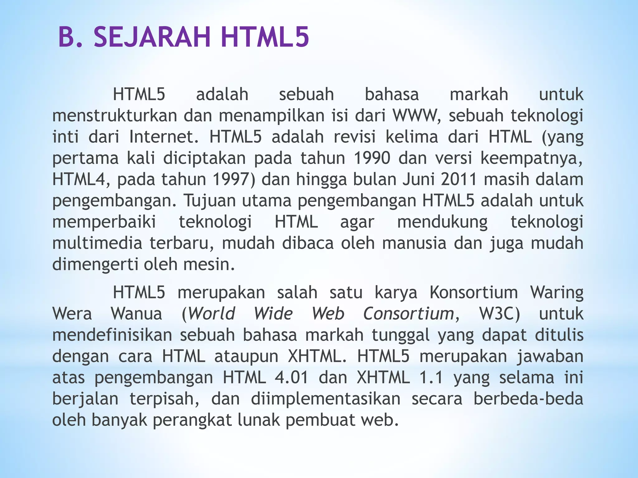 B. SEJARAH HTML5 
HTML5 adalah sebuah bahasa markah untuk 
menstrukturkan dan menampilkan isi dari WWW, sebuah teknologi 
inti dari Internet. HTML5 adalah revisi kelima dari HTML (yang 
pertama kali diciptakan pada tahun 1990 dan versi keempatnya, 
HTML4, pada tahun 1997) dan hingga bulan Juni 2011 masih dalam 
pengembangan. Tujuan utama pengembangan HTML5 adalah untuk 
memperbaiki teknologi HTML agar mendukung teknologi 
multimedia terbaru, mudah dibaca oleh manusia dan juga mudah 
dimengerti oleh mesin. 
HTML5 merupakan salah satu karya Konsortium Waring 
Wera Wanua (World Wide Web Consortium, W3C) untuk 
mendefinisikan sebuah bahasa markah tunggal yang dapat ditulis 
dengan cara HTML ataupun XHTML. HTML5 merupakan jawaban 
atas pengembangan HTML 4.01 dan XHTML 1.1 yang selama ini 
berjalan terpisah, dan diimplementasikan secara berbeda-beda 
oleh banyak perangkat lunak pembuat web. 
 