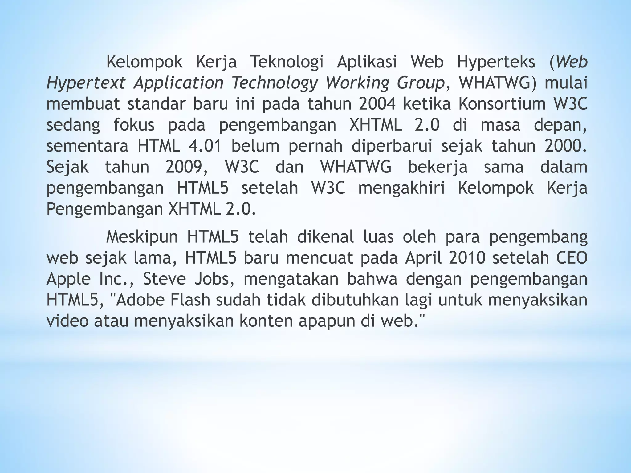 Kelompok Kerja Teknologi Aplikasi Web Hyperteks (Web 
Hypertext Application Technology Working Group, WHATWG) mulai 
membuat standar baru ini pada tahun 2004 ketika Konsortium W3C 
sedang fokus pada pengembangan XHTML 2.0 di masa depan, 
sementara HTML 4.01 belum pernah diperbarui sejak tahun 2000. 
Sejak tahun 2009, W3C dan WHATWG bekerja sama dalam 
pengembangan HTML5 setelah W3C mengakhiri Kelompok Kerja 
Pengembangan XHTML 2.0. 
Meskipun HTML5 telah dikenal luas oleh para pengembang 
web sejak lama, HTML5 baru mencuat pada April 2010 setelah CEO 
Apple Inc., Steve Jobs, mengatakan bahwa dengan pengembangan 
HTML5, "Adobe Flash sudah tidak dibutuhkan lagi untuk menyaksikan 
video atau menyaksikan konten apapun di web." 
 