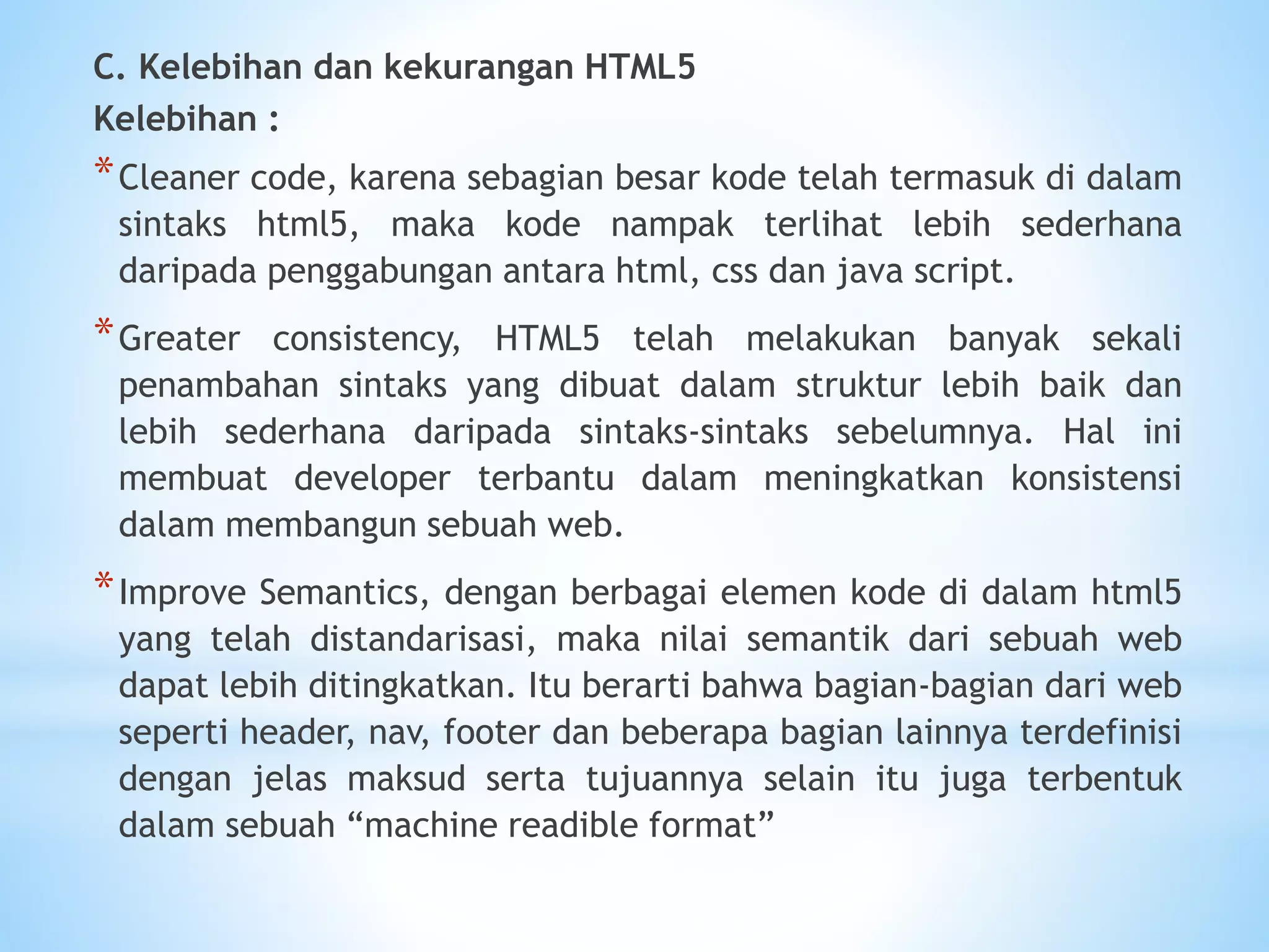 C. Kelebihan dan kekurangan HTML5 
Kelebihan : 
*Cleaner code, karena sebagian besar kode telah termasuk di dalam 
sintaks html5, maka kode nampak terlihat lebih sederhana 
daripada penggabungan antara html, css dan java script. 
*Greater consistency, HTML5 telah melakukan banyak sekali 
penambahan sintaks yang dibuat dalam struktur lebih baik dan 
lebih sederhana daripada sintaks-sintaks sebelumnya. Hal ini 
membuat developer terbantu dalam meningkatkan konsistensi 
dalam membangun sebuah web. 
*Improve Semantics, dengan berbagai elemen kode di dalam html5 
yang telah distandarisasi, maka nilai semantik dari sebuah web 
dapat lebih ditingkatkan. Itu berarti bahwa bagian-bagian dari web 
seperti header, nav, footer dan beberapa bagian lainnya terdefinisi 
dengan jelas maksud serta tujuannya selain itu juga terbentuk 
dalam sebuah “machine readible format” 
 