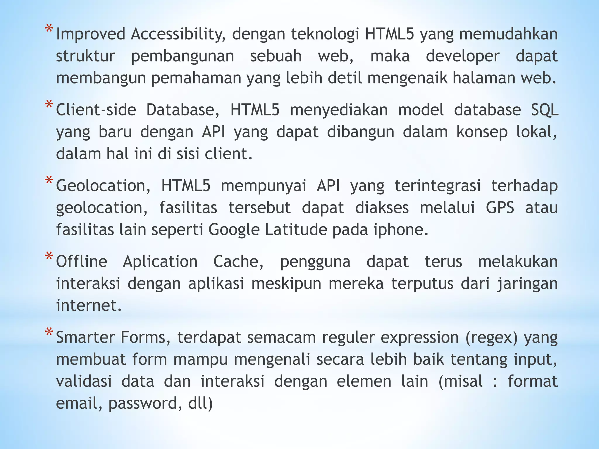 *Improved Accessibility, dengan teknologi HTML5 yang memudahkan 
struktur pembangunan sebuah web, maka developer dapat 
membangun pemahaman yang lebih detil mengenaik halaman web. 
*Client-side Database, HTML5 menyediakan model database SQL 
yang baru dengan API yang dapat dibangun dalam konsep lokal, 
dalam hal ini di sisi client. 
*Geolocation, HTML5 mempunyai API yang terintegrasi terhadap 
geolocation, fasilitas tersebut dapat diakses melalui GPS atau 
fasilitas lain seperti Google Latitude pada iphone. 
*Offline Aplication Cache, pengguna dapat terus melakukan 
interaksi dengan aplikasi meskipun mereka terputus dari jaringan 
internet. 
*Smarter Forms, terdapat semacam reguler expression (regex) yang 
membuat form mampu mengenali secara lebih baik tentang input, 
validasi data dan interaksi dengan elemen lain (misal : format 
email, password, dll) 
 
