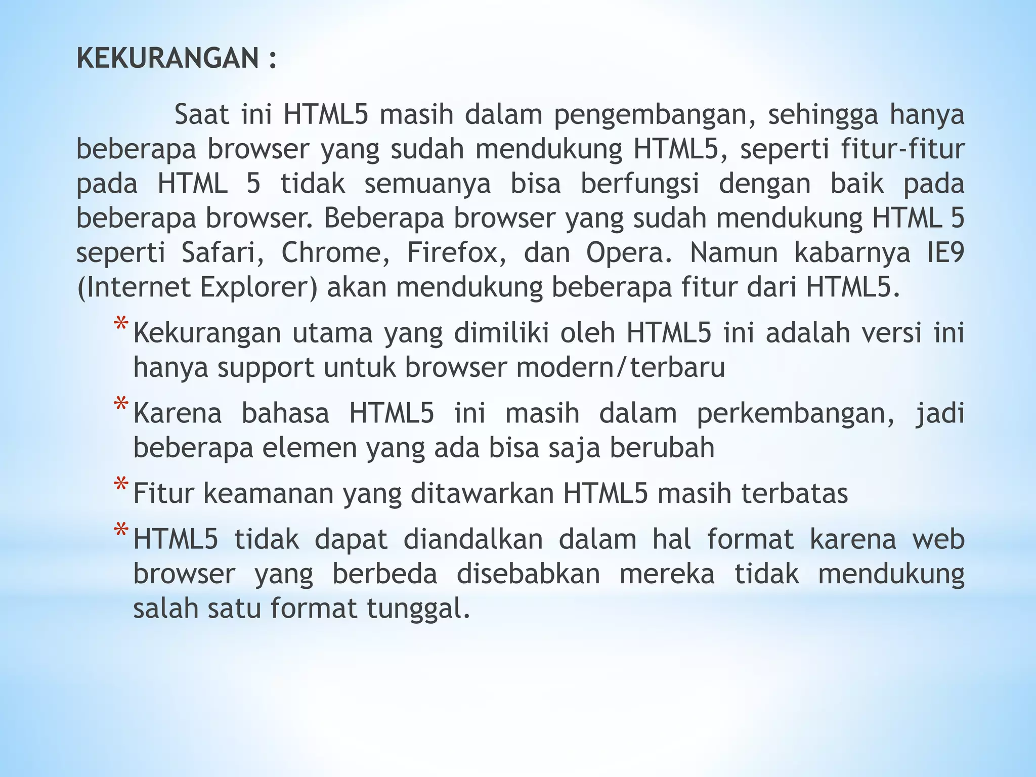 KEKURANGAN : 
Saat ini HTML5 masih dalam pengembangan, sehingga hanya 
beberapa browser yang sudah mendukung HTML5, seperti fitur-fitur 
pada HTML 5 tidak semuanya bisa berfungsi dengan baik pada 
beberapa browser. Beberapa browser yang sudah mendukung HTML 5 
seperti Safari, Chrome, Firefox, dan Opera. Namun kabarnya IE9 
(Internet Explorer) akan mendukung beberapa fitur dari HTML5. 
*Kekurangan utama yang dimiliki oleh HTML5 ini adalah versi ini 
hanya support untuk browser modern/terbaru 
*Karena bahasa HTML5 ini masih dalam perkembangan, jadi 
beberapa elemen yang ada bisa saja berubah 
*Fitur keamanan yang ditawarkan HTML5 masih terbatas 
*HTML5 tidak dapat diandalkan dalam hal format karena web 
browser yang berbeda disebabkan mereka tidak mendukung 
salah satu format tunggal. 
 