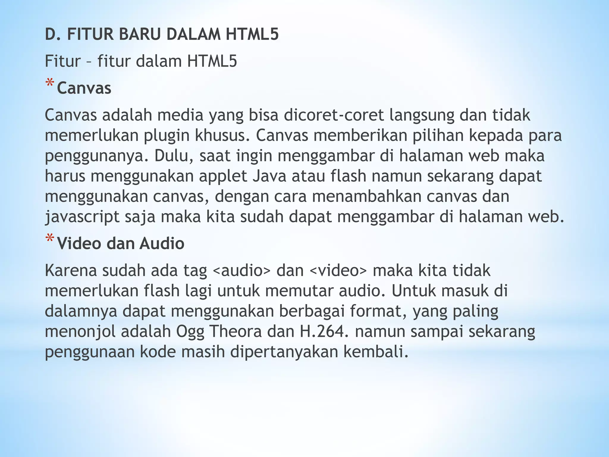 D. FITUR BARU DALAM HTML5 
Fitur – fitur dalam HTML5 
*Canvas 
Canvas adalah media yang bisa dicoret-coret langsung dan tidak 
memerlukan plugin khusus. Canvas memberikan pilihan kepada para 
penggunanya. Dulu, saat ingin menggambar di halaman web maka 
harus menggunakan applet Java atau flash namun sekarang dapat 
menggunakan canvas, dengan cara menambahkan canvas dan 
javascript saja maka kita sudah dapat menggambar di halaman web. 
*Video dan Audio 
Karena sudah ada tag <audio> dan <video> maka kita tidak 
memerlukan flash lagi untuk memutar audio. Untuk masuk di 
dalamnya dapat menggunakan berbagai format, yang paling 
menonjol adalah Ogg Theora dan H.264. namun sampai sekarang 
penggunaan kode masih dipertanyakan kembali. 
 
