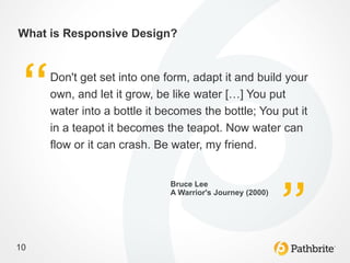 What is Responsive Design?


     Don't get set into one form, adapt it and build your
     own, and let it grow, be like water […] You put
     water into a bottle it becomes the bottle; You put it
     in a teapot it becomes the teapot. Now water can
     flow or it can crash. Be water, my friend.


                             Bruce Lee
                             A Warrior's Journey (2000)




10
 