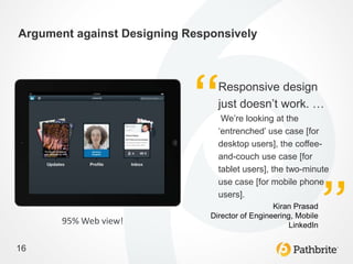 Argument against Designing Responsively



                                 Responsive design
                                 just doesn’t work. …
                                  We’re looking at the
                                 ‘entrenched’ use case [for
                                 desktop users], the coffee-
                                 and-couch use case [for
                                 tablet users], the two-minute
                                 use case [for mobile phone
                                 users].
                                                 Kiran Prasad
                               Director of Engineering, Mobile
       95% Web view!                                  LinkedIn


16
 