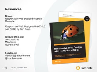Resources

Books
Responsive Web Design by Ethan
Marcotte

Responsive Web Design with HTML5
and CSS3 by Ben Frain


Github projects:
dontbreakme
Mandible2
NodeInterval


Feedback:
mauvis@pathbrite.com
@krunkosaurus


45   Let your knowledge shine
 