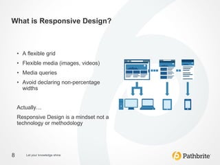 What is Responsive Design?



    • A flexible grid
    • Flexible media (images, videos)
    • Media queries
    • Avoid declaring non-percentage
      widths


    Actually…
    Responsive Design is a mindset not a
    technology or methodology




8       Let your knowledge shine
 