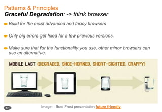 Patterns & Principles Graceful Degradation: -> think browserBuild for the most advanced and fancy browsersOnly big errors get fixed for a few previous versions. Make sure that for the functionality you use, other minor browsers can use an alternative. 17Image – Brad Frost presentationfuture friendly