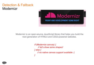Detection & FallbackModernizrModernizr is an open-source JavaScript library that helps you build the next generation of HTML5 and CSS3-powered websites.if (Modernizr.canvas) {      // let's draw some shapes!} else { // no native canvas support available :(}