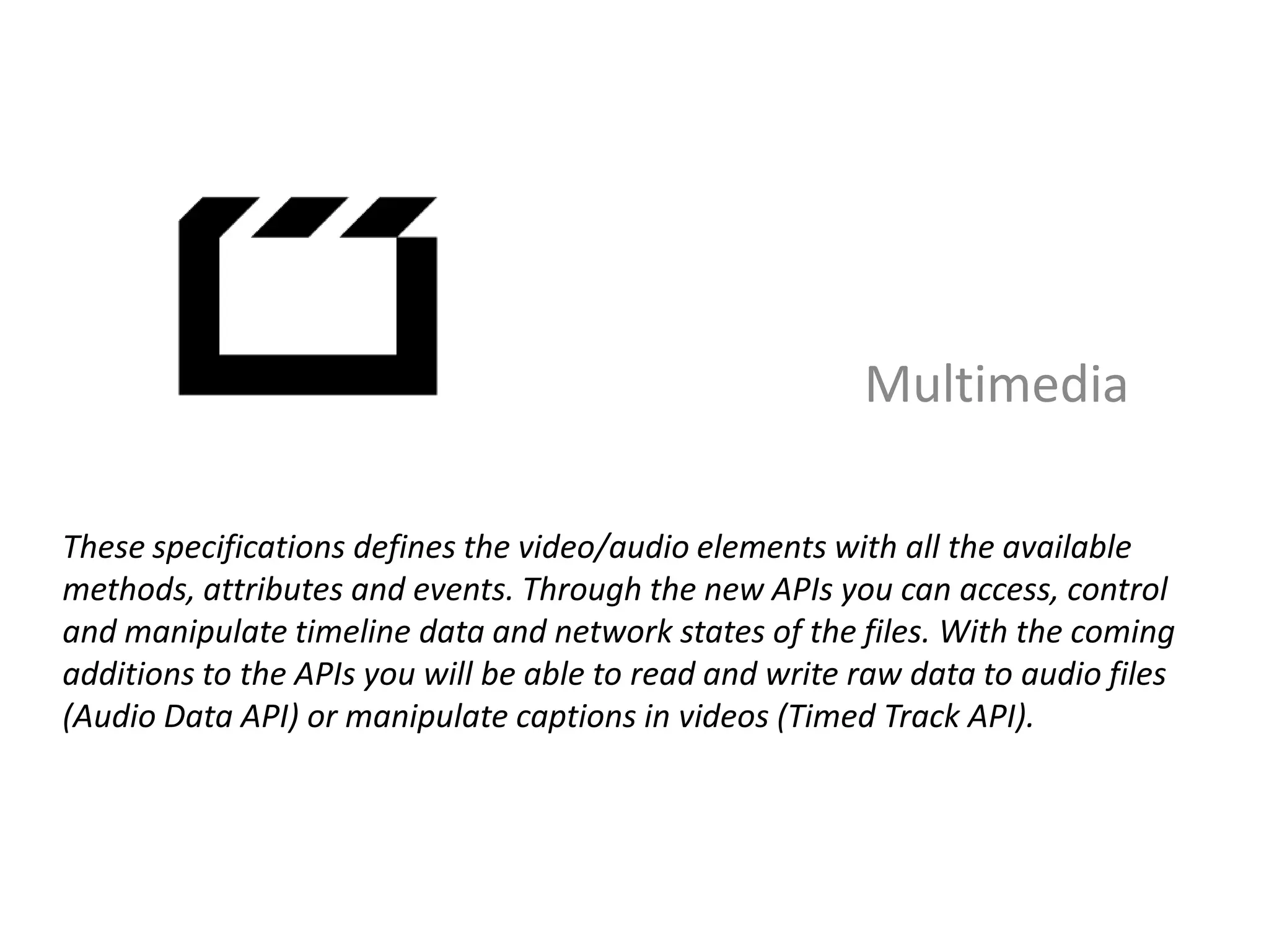 Multimedia

These specifications defines the video/audio elements with all the available
methods, attributes and events. Through the new APIs you can access, control
and manipulate timeline data and network states of the files. With the coming
additions to the APIs you will be able to read and write raw data to audio files
(Audio Data API) or manipulate captions in videos (Timed Track API).
 