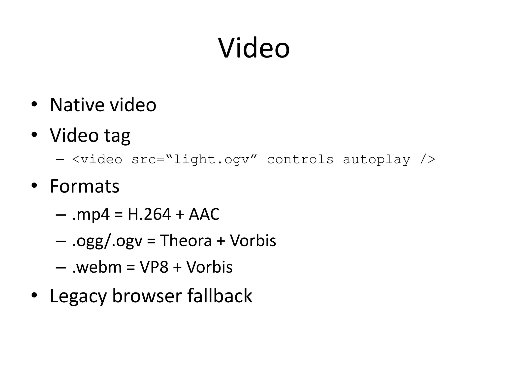Video
• Native video
• Video tag
  – <video src=“light.ogv” controls autoplay />

• Formats
  – .mp4 = H.264 + AAC
  – .ogg/.ogv = Theora + Vorbis
  – .webm = VP8 + Vorbis
• Legacy browser fallback
 