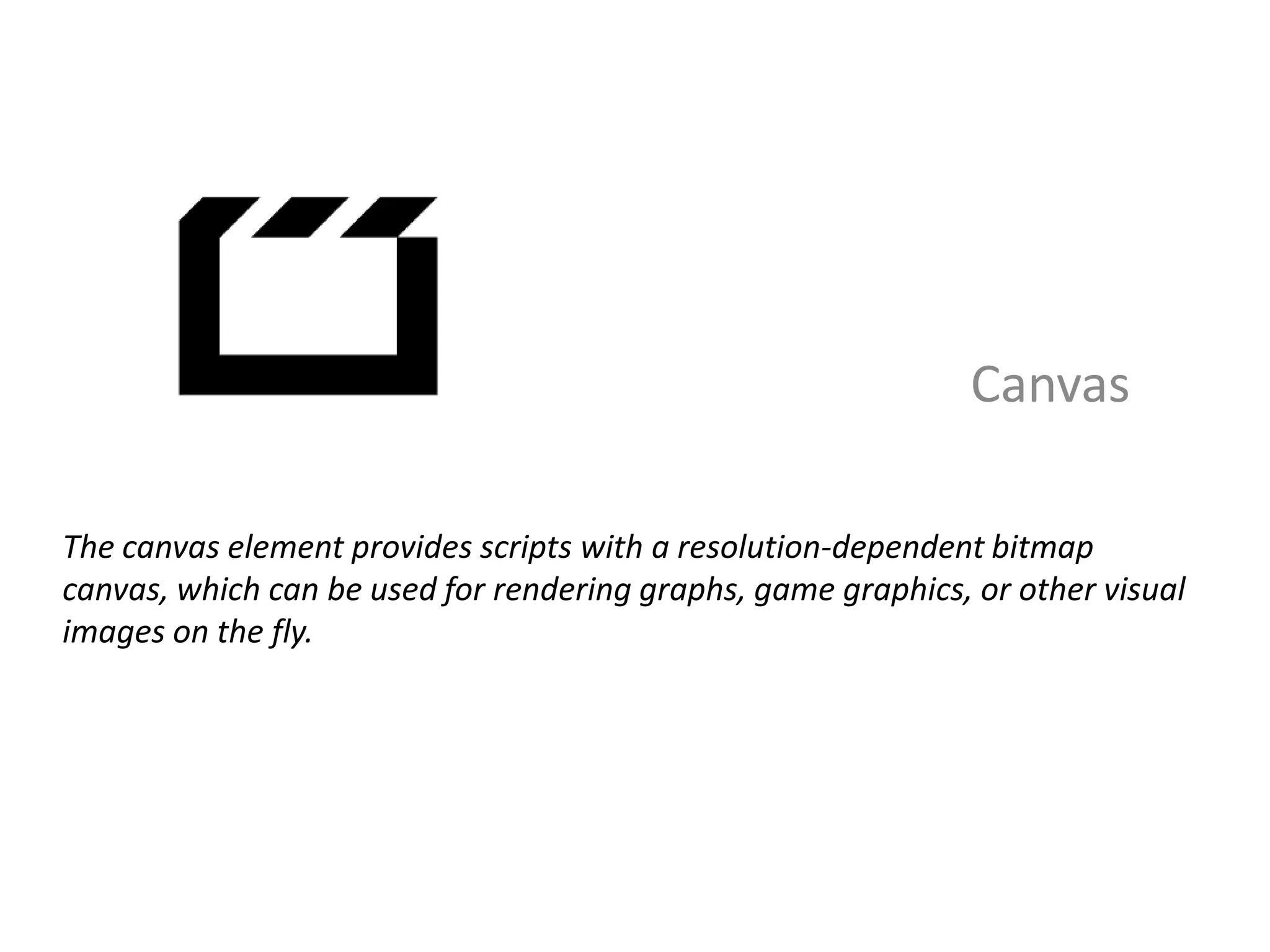 Canvas

The canvas element provides scripts with a resolution-dependent bitmap
canvas, which can be used for rendering graphs, game graphics, or other visual
images on the fly.
 