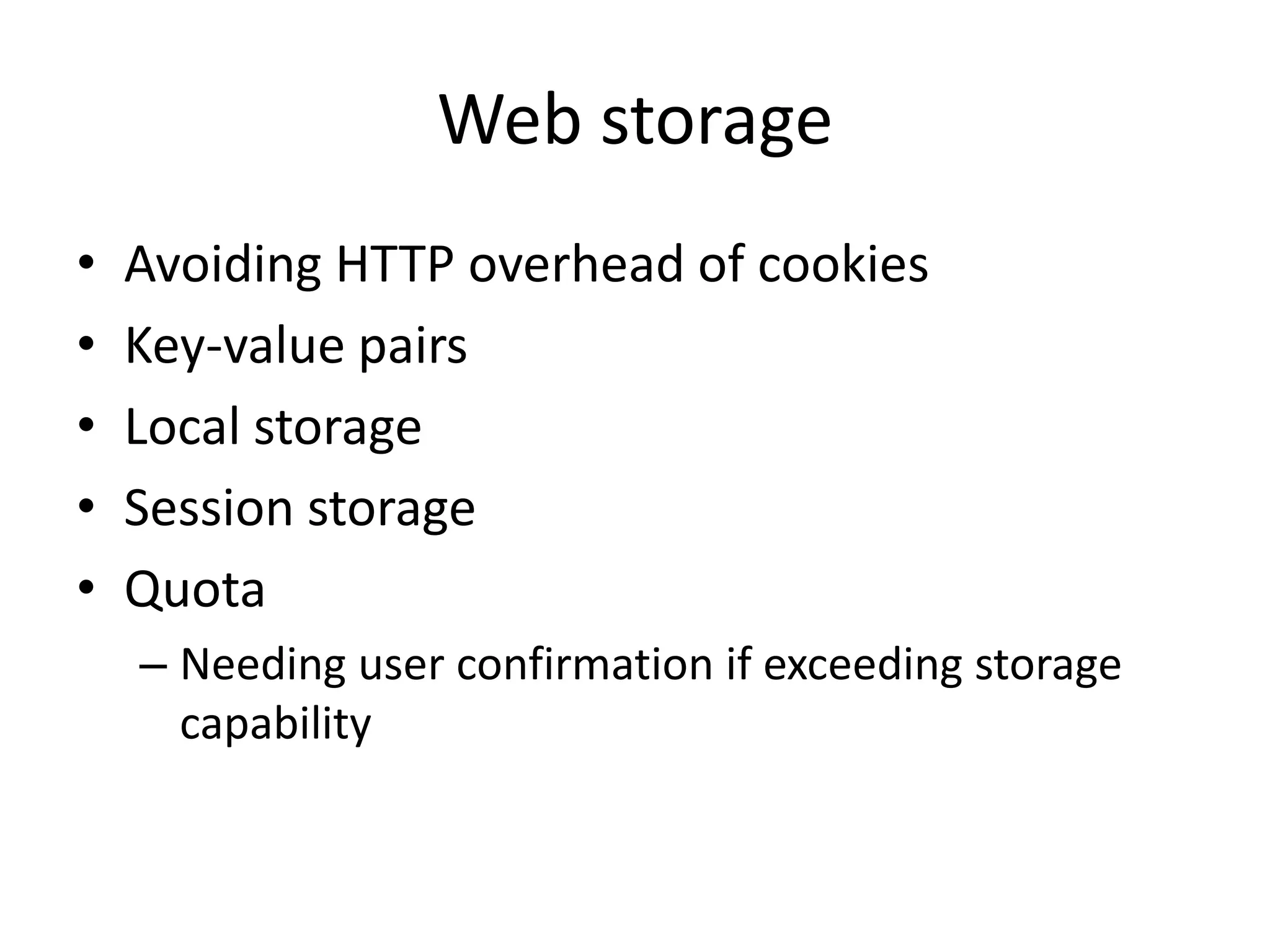 Web storage
•   Avoiding HTTP overhead of cookies
•   Key-value pairs
•   Local storage
•   Session storage
•   Quota
    – Needing user confirmation if exceeding storage
      capability
 