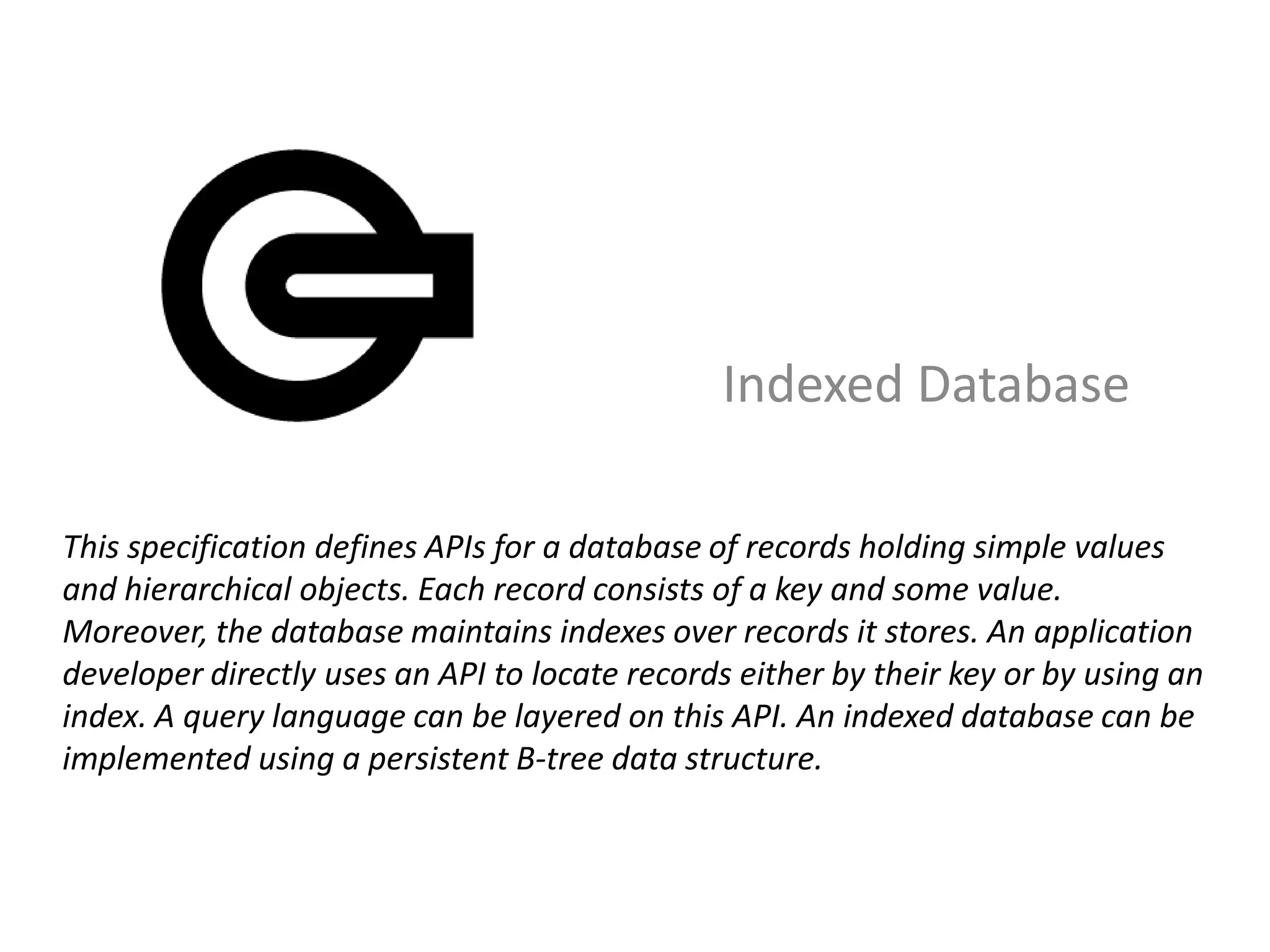 Indexed Database

This specification defines APIs for a database of records holding simple values
and hierarchical objects. Each record consists of a key and some value.
Moreover, the database maintains indexes over records it stores. An application
developer directly uses an API to locate records either by their key or by using an
index. A query language can be layered on this API. An indexed database can be
implemented using a persistent B-tree data structure.
 