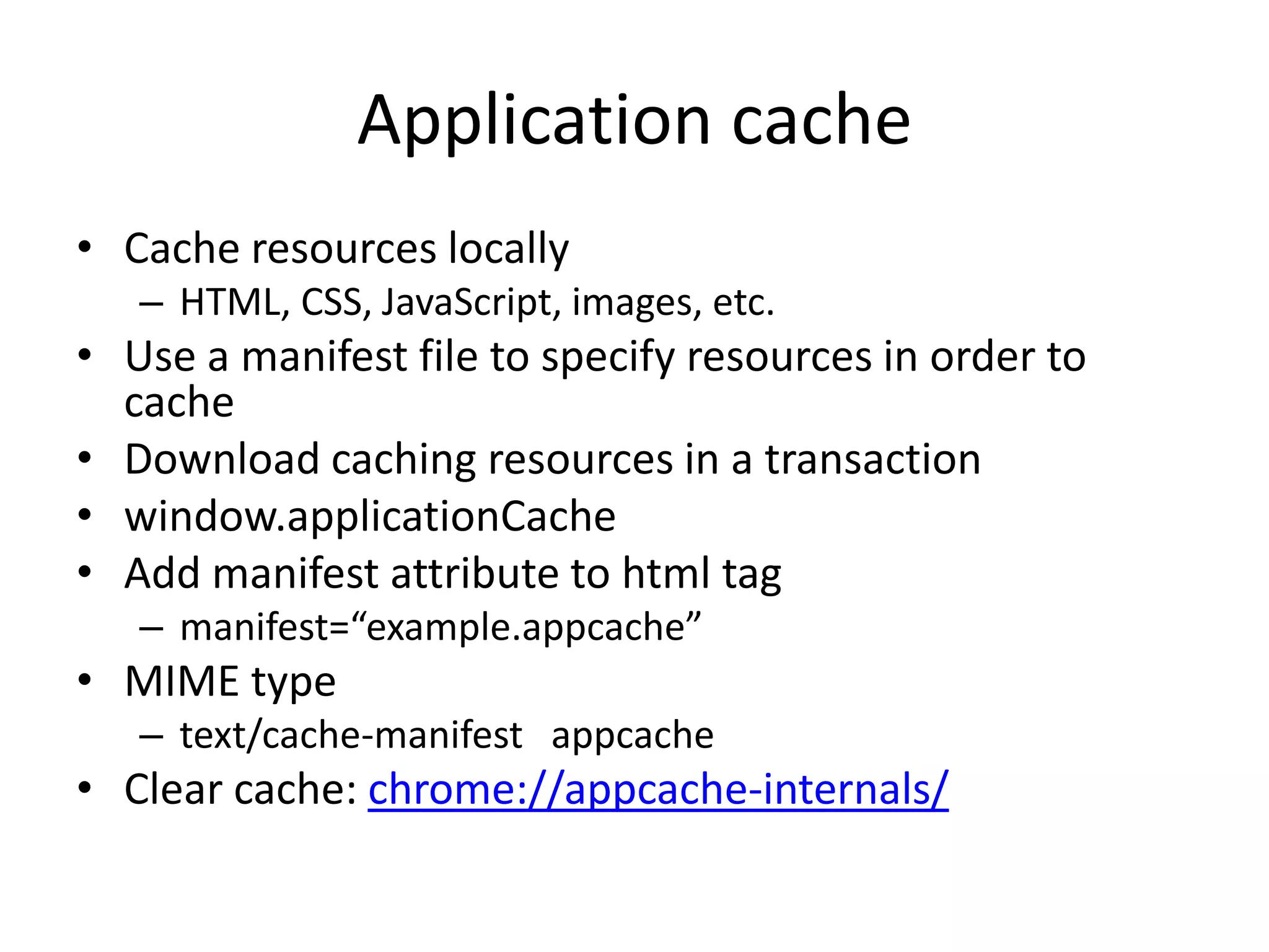 Application cache
• Cache resources locally
   – HTML, CSS, JavaScript, images, etc.
• Use a manifest file to specify resources in order to
  cache
• Download caching resources in a transaction
• window.applicationCache
• Add manifest attribute to html tag
   – manifest=“example.appcache”
• MIME type
   – text/cache-manifest appcache
• Clear cache: chrome://appcache-internals/
 