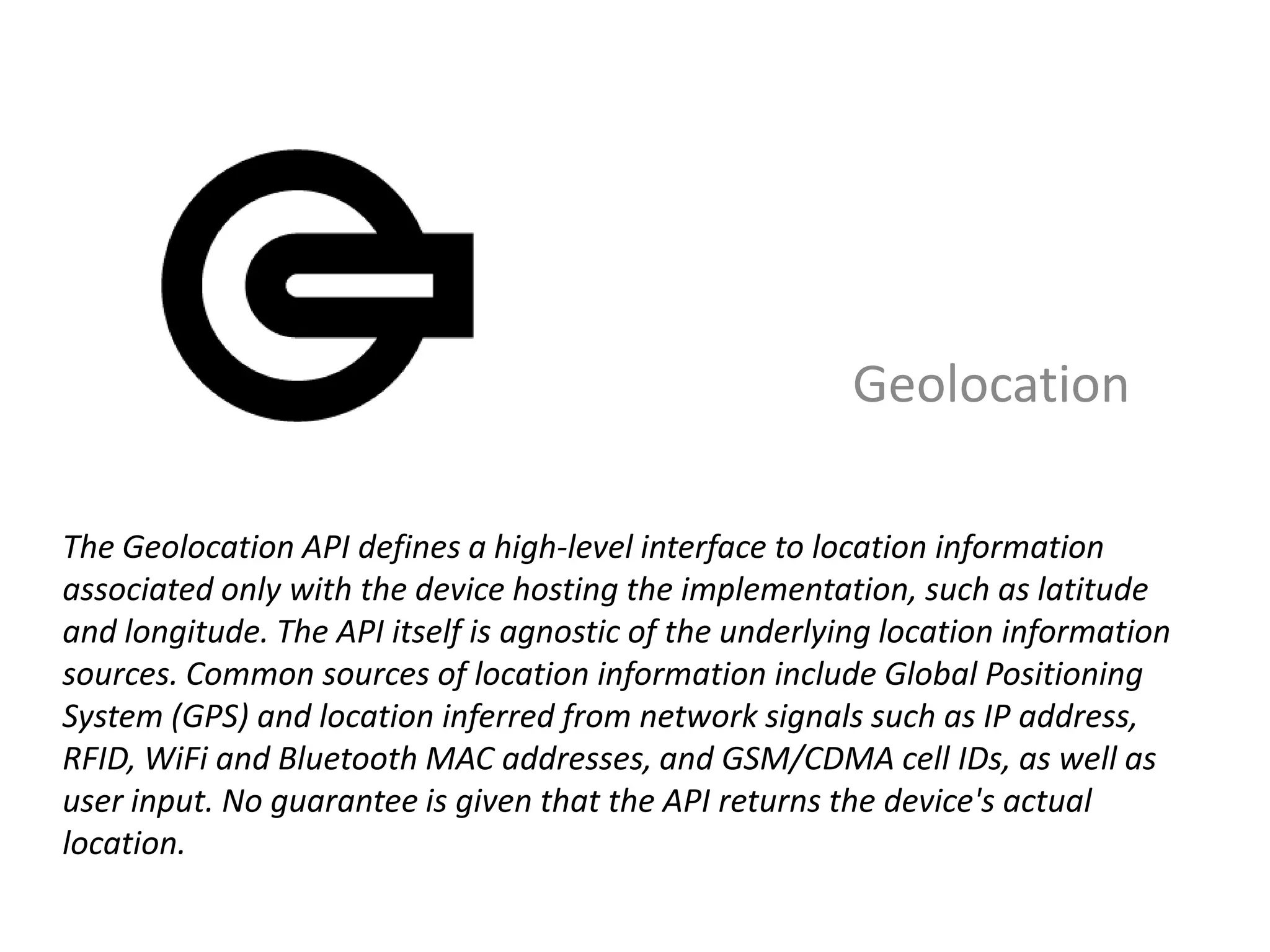 Geolocation

The Geolocation API defines a high-level interface to location information
associated only with the device hosting the implementation, such as latitude
and longitude. The API itself is agnostic of the underlying location information
sources. Common sources of location information include Global Positioning
System (GPS) and location inferred from network signals such as IP address,
RFID, WiFi and Bluetooth MAC addresses, and GSM/CDMA cell IDs, as well as
user input. No guarantee is given that the API returns the device's actual
location.
 